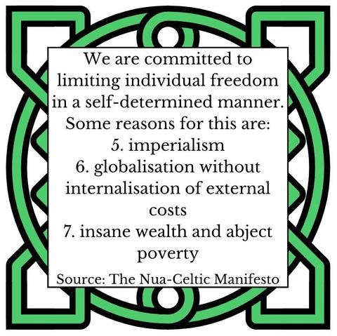 We are committed to limiting individual freedom in a self-determined manner. Some reasons for this are: 
5.	imperialism
6.	globalisation without internalisation of external costs
7.	insane wealth and abject poverty
Source: The Nua-Celtic Manifesto