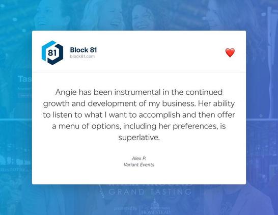 Testimonial from Alex P. @ Variant Events:

"Angie has been instrumental in the continued growth and development of my business. Her ability to listen to what I want to accomplish and then offer a menu of options, including her preferences, is superlative."