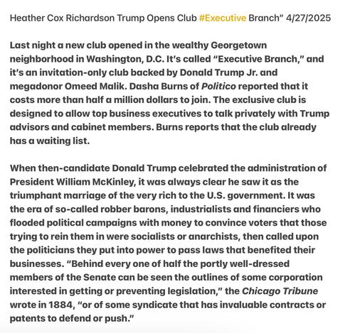 Heather Cox Richardson Trump Opens Club #Executive Branch” 4/27/2025 Last night a new club opened in the weadlthy Georgetown neighborhood in Washington, D.C. It's called “Executive Branch,” and it's an invitation-only club backed by Donald Trump Jr. and megadonor Omeed Malik. Dasha Burns of Politico reported that it costs more than half a million dollars to join. The exclusive club is designed to allow top business executives to talk privately with Trump advisors and cabinet members. Burns reports that the club already has a waiting list.

When then-candidate Donald Trump celebrated the administration of President William McKinley, it was always clear he saw it as the triumphant marriage of the very rich to the U.S. government. It was the era of so-called robber barons, industrialists and financiers who flooded political campaigns with money to convince voters that those trying to rein them in were socidlists or anarchists, then called upon the politicians they put into power to pass laws that benefited their businesses. “Behind every one of half the portly well-dressed members of the Senate can be seen the outlines of some corporation interested in getting or preventing legislation,” the Chicago Tribune wrote in 1884, “or of some syndicate that has invaluable contracts or patents to defend or push.”