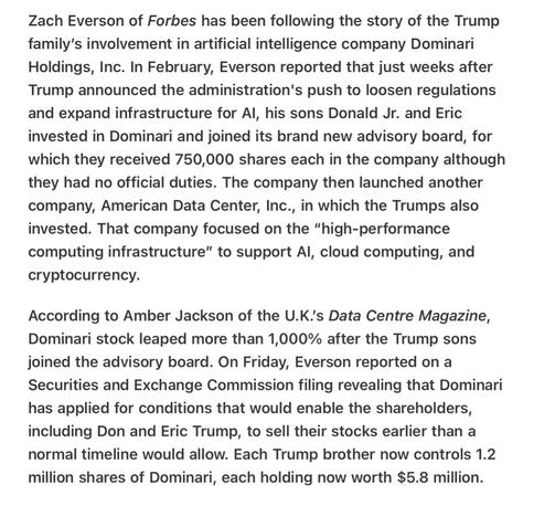 Heather Cox Richardson Nice to Have  Daddy as President 4/27/2025

Zach Everson of Forbes has been following the story of the Trump family’s involvement in artificial intelligence company Dominari Holdings, Inc. In February, Everson reported that just weeks after Trump announced the administration's push to loosen regulations and expand infrastructure for Al, his sons Donald Jr. and Eric invested in Dominari and joined its brand new advisory board, for which they received 750,000 shares each in the company although they had no official duties. The company then launched another company, American Data Center, Inc., in which the Trumps also invested. That company focused on the “high-performance computing infrastructure” to support Al, cloud computing, and cryptocurrency.

According to Amber Jackson of the U.K.'s Data Centre Magazine, Dominari stock leaped more than 1,000% after the Trump sons joined the advisory board. On Friday, Everson reported on a Securities and Exchange Commission filing revealing that Dominari has applied for conditions that would enable the shareholders, including Don and Eric Trump, to sell their stocks earlier than a normal timeline would allow. Each Trump brother now controls 1.2 million shares of Dominari, each holding now worth $5.8 million.