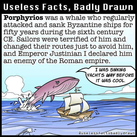 Porphyrios was a whale who regularly attacked and sank Byzantine ships for fifty years during the sixth century CE. Sailors were terrified of him and changed their routes just to avoid him, and Emperor Justinian I declared him an enemy of the Roman empire.