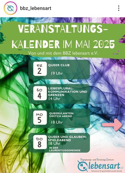 Veranstaltungskalender im Mai 2025
(vom BBZ lebensart e.V.)

Fr, 2. Mai – Queer Club, 19 Uhr

So, 4. Mai – Liebesplural: Kommunikation und Grenzen, 14 Uhr

Mo, 5. Mai – Queerulanten: Switch Abend, 18 Uhr

Do, 8. Mai – Queer und Glauben: Spieleabend, 18 Uhr
(in der Laurentiusgemeinde)
