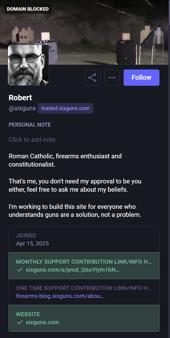 Screen capture of the Mastodon account of the owner of the Mastodon instance, loaded.sixguns.com

DOMAIN BLOCKED

"Roman Catholic, firearms enthusiast and constitutionalist.

That's me, you don't need my approval to be you either, feel free to ask about my beliefs.

I'm working to build this site for everyone who understands guns are a solution, not a problem."

Joined: Apr 15, 2025

Website: sixguns.com