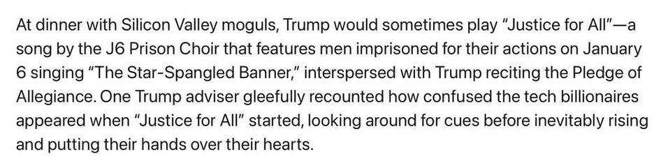 At dinner with Silicon Valley moguls, Trump would sometimes play "Justice for All"—a song by the J6 Prison Choir that features men imprisoned for their actions on January 6 singing "The Star-Spangled Banner," interspersed with Trump reciting the Pledge of Allegiance. One Trump adviser gleefully recounted how confused the tech billionaires appeared when "Justice for All" started, looking around for cues before inevitably rising and putting their hands over their hearts.