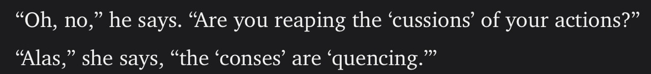 Text reading:
"Oh, no," he says. "Are you reaping the 'cussions' of your actions?" "Alas," she says, "the 'conses' are 'quencing.'"