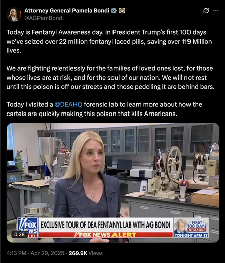 Attorney General Pamela Bondi
@AGPamBondi
Today is Fentanyl Awareness day. In President Trump’s first 100 days we’ve seized over 22 million fentanyl laced pills, saving over 119 Million lives. 

We are fighting relentlessly for the families of loved ones lost, for those whose lives are at risk, and for the soul of our nation. We will not rest until this poison is off our streets and those peddling it are behind bars.

Today I visited a @DEAHQ
 forensic lab to learn more about how the cartels are quickly making this poison that kills Americans.