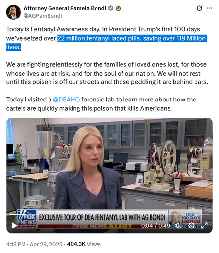 Tweet from Attorney General Pamela Bondi @AGPamBondi
Today is Fentanyl Awareness day. In President Trump’s first 100 days we’ve seized over 22 million fentanyl laced pills, saving over 119 Million lives. 

We are fighting relentlessly for the families of loved ones lost, for those whose lives are at risk, and for the soul of our nation. We will not rest until this poison is off our streets and those peddling it are behind bars.

Today I visited a @DEAHQ forensic lab to learn more about how the cartels are quickly making this poison that kills Americans.