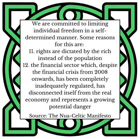 We are committed to limiting individual freedom in a self-determined manner. Some reasons for this are: 
11.	rights are dictated by the rich instead of the population
12.	the financial sector which, despite the financial crisis from 2008 onwards, has been completely inadequately regulated, has disconnected itself from the real economy and represents a growing potential danger
Source: The Nua-Celtic Manifesto