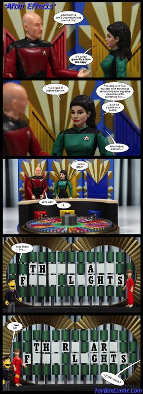 Panel 1: Star Trek TNG-style title: “After Effects.” Picard: “Counselor, I don’t understand the point of this.” Troi: “It’s called gamification therapy.”
2: Troi: “It’s a type of desensitization. The idea is to help you deal with trauma by associating your negative memories with something fun…such as a game or puzzle. Now please, Captain…”
3: Zoom out to see Picard and Troi standing behind the Wheel of Fortune wheel. Troi: “…pick a letter.” Picard: “Very well. R.”
4: The Wheel of Fortune board: “TH___ A__ F___ L_GHTS.” Blanche Devereaux is in the letter-turning position. Guy Smiley, host: “Yes! There are…”
5: The board: “TH_R_ AR_ F___ L_GHTS.” Guy Smiley: “…two Rs!” Off-panel: “<PTSD noises>.”