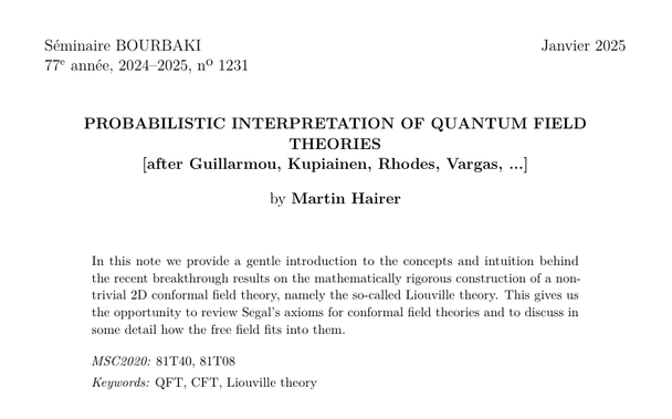 Abstract of a paper by Martin Hairer, it reads:

In this note we provide a gentle introduction to the concepts and intuition behind the recent breakthrough results on the mathematically rigorous construction of a non-trivial 2D conformal field theory, namely the so-called Liouville theory. This gives us the opportunity to review Segal’s axioms for conformal field theories and to discuss in some detail how the free field fits into them.

MSC2020: 81T40, 81T08
Keywords: QFT, CFT, Liouville theory
