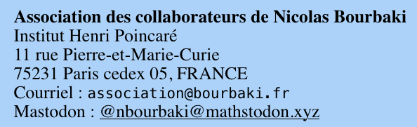 Association des collaborateurs de Nicolas Bourbaki
Institut Henri Poincaré
11 rue Pierre-et-Marie-Curie
75231 Paris cedex 05, FRANCE
Courriel : association@bourbaki.fr
Mastodon : @nbourbaki@mathstodon.xyz