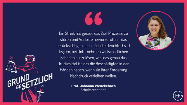 Prof. Johanna Wenckebach, Arbeitsrechtlerin: Ein Streik hat gerade das Ziel, Prozesse zu stören und Verluste hervorzurufen - das berücksichtigen auch höchste Gerichte. Es ist legitim, bei Unternehmen wirtschaftlichen Schaden auszulösen, weil das genau das Druckmittel ist, das die Beschäftigten in den Händen haben, wenn sie ihrer Forderung Nachdruck verleihen wollen.