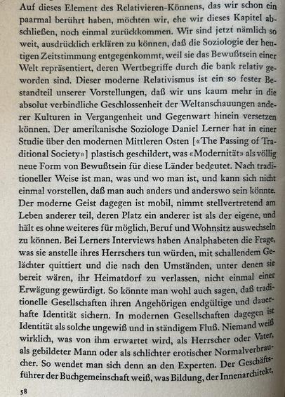 Auf dieses Element des Relativieren-Könnens, das wir schon ein paarmal berührt haben, möchten wir, ehe wir dieses Kapitel abschließen, noch einmal zurückkommen. Wir sind jetzt nämlich so weit, ausdrücklich erklären zu können, daß die Soziologie der heutigen Zeitstimmung entgegenkommt, weil sie das Bewußtsein einer Welt repräsentiert, deren Wertbegriffe durch die bank relativ geworden sind. Dieser moderne Relativismus ist ein so fester Bestandteil unserer Vorstellungen, daß wir uns kaum mehr in die absolut verbindliche Geschlossenheit der Weltanschauungen anderer Kulturen in Vergangenheit und Gegenwart hinein versetzen können. Der amerikanische Soziologe Daniel Lerner hat in einer Studie über den modernen Mittleren Osten [«The Passing of Traditional Society»] plastisch geschildert, was «Modernität» als völlig neue Form von Bewußtsein für diese Länder bedeutet. Nach traditioneller Weise ist man, was und wo man ist, und kann sich nicht einmal vorstellen, daß man auch anders und anderswo sein könnte. Der moderne Geist dagegen ist mobil, nimmt stellvertretend am Leben anderer teil, deren Platz ein anderer ist als der eigene, und hält es ohne weiteres für möglich, Beruf und Wohnsitz auswechseln zu können. Bei Lerners Interviews haben Analphabeten die Frage, was sie anstelle ihres Herrschers tun würden, mit schallendem Gelächter quittiert und die nach den Umständen, unter denen sie bereit wären, ihr Heimatdorf zu verlassen, nicht einmal einer Erwägung gewürdigt.​​​​​​​​​​​​​​​​