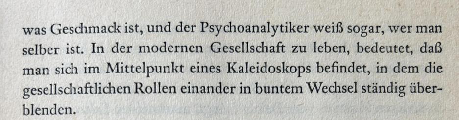was Geschmack ist, und der Psychoanalytiker weiß sogar, wer man selber ist. In der modernen Gesellschaft zu leben, bedeutet, daß man sich im Mittelpunkt eines Kaleidoskops befindet, in dem die gesellschaftlichen Rollen einander in buntem Wechsel ständig überblenden.​​​​​​​​​​​​​​​​