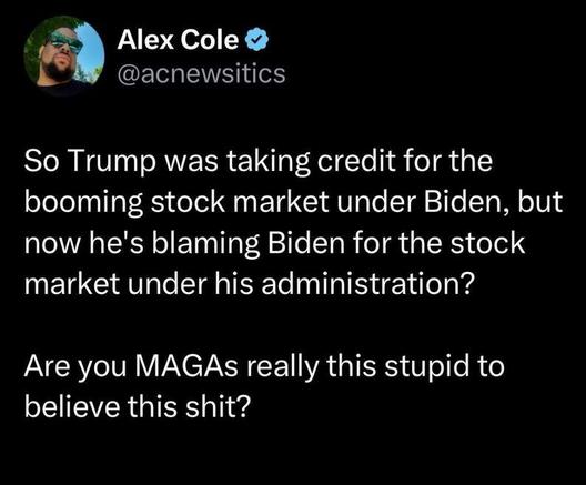 Post by Alex Cole @acnewsitics:
"So Trump was taking credit for the booming stock market under Biden, but now he's blaming Biden for the stock market under his administration? Are you MAGAs really this stupid to believe this shit?"