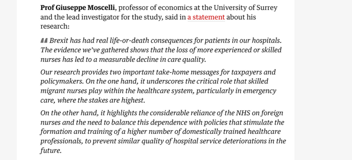 Prof Giuseppe Moscelli, professor of economics at the University of Surrey
and the lead investigator for the study, said in a statement about his
research:

Brexit has had real life-or-death consequences for patients in our hospitals.
The evidence we’ve gathered shows that the loss of more experienced or skilled
nurses has led to a measurable decline in care quality.

Our research provides two important take-home messages for taxpayers and
policymakers. On the one hand, it underscores the critical role that skilled
migrant nurses play within the healthcare system, particularly in emergency
care, where the stakes are highest.

On the other hand, it highlights the considerable reliance of the NHS on foreign
nurses and the need to balance this dependence with policies that stimulate the
formation and training of a higher number of domestically trained healthcare
professionals, to prevent similar quality of hospital service deteriorations in the
future.