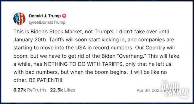 "This is Biden's Stock Market, not Trump's. I didn’t take over until January 20th. Tariffs will soon start kicking in, and companies are starting to move into the USA in record numbers. Our Country will boom, but we have to get rid of the Biden “Overhang.” This will take a while, has NOTHING TO DO WITH TARIFFS, only that he left us with bad numbers, but when the boom begins, it will be like no other. BE PATIENT!!!"
– Donald J. Trump on TruthSocial