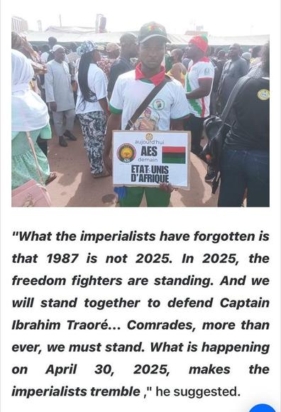 "What the imperialists have forgotten is that 1987 is not 2025. In 2025, the freedom fighters are standing. And we will stand together to defend Captain Ibrahim Traoré... Comrades, more than ever, we must stand. What is happening on April 30, 2025, makes the imperialists tremble," he suggested.