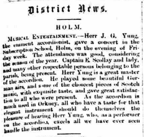 Part of a newspaper page. The report text is "HOLM / MUSICAL ENTERTAINMENT - Herr J.G. Yung, the eminent accordionist, gave a concert in the Subscription School, Holm, on the evening of Friday week. The attendance was good, considering the season of the year. Captain E. Scollay and lady, and many other respectable persons belonging to the parish, being present. Herr Yung is a great master of the accordion. He played some beautiful German airs, and some of the choicest pieces of Scotch music, with exquisite taste, and gave great satisfaction to all who were present. As the accordion is much used in Orkney, all who have a taste for that elegant instrument should do themselves the pleasure of hearing Herr Yung, who, as a performer on the accordion, excels all we have ever seen handle the instrument."