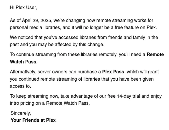 Hi Plex User,

As of Aprll 29, 2025, we're changing how remote streaming works for personal media libraries, and it will no longer be a free feature on Plex. We noticed that you've accessed libraries from friends and family In the past and you may be affected by this change.

To continue streaming from these librarles remotely, you'll need a Remote Watch Pass.

Alternatively, server owners can purchase a Plex Pass, which wil grant you continued remote streaming of libraries that you have been given access to.

To keep streaming now, take advantage of our free 14-day trial and enjoy Intro pricing on a Remote Watch Pass.

Sincerely,

Your Friends at Plex