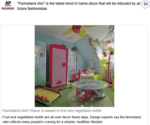(AP News) via Fark
 
"Farmstand chic" is the latest trend in home decor that will be ridiculed by all future fashionistas
 
Farmstand chic? Décor is awash in fruit and vegetable motifs

Fruit and vegetables motifs are all over decor these days. Design experts say the farmstand vibe reflects many people's craving for a simpler, healthier lifestyle.