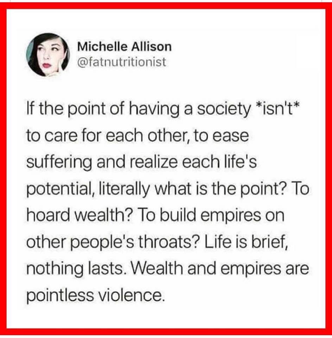 Michelle Allison @fatnutritionist 
If the point of having a society *isn't* to care for each other, to ease suffering and realize each life's potential, literally what is the point? To hoard wealth? To build empires on other people's throats? Life is brief, nothing lasts. Wealth and empires are pointless violence.