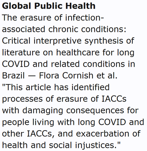 Global Public Health
The erasure of infection-associated chronic conditions: Critical interpretive synthesis of literature on healthcare for long COVID and related conditions in Brazil — Flora Cornish et al.
"This article has identified processes of erasure of IACCs with damaging consequences for people living with long COVID and other IACCs, and exacerbation of health and social injustices."