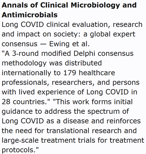 Annals of Clinical Microbiology and Antimicrobials
Long COVID clinical evaluation, research and impact on society: a global expert consensus — Ewing et al.
"A 3‑round modified Delphi consensus methodology was distributed internationally to 179 healthcare professionals, researchers, and persons with lived experience of Long COVID in 28 countries." "This work forms initial guidance to address the spectrum of Long COVID as a disease and reinforces the need for translational research and large‑scale treatment trials for treatment protocols."