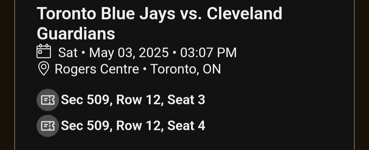 Email screenshot 

Toronto Blue Jays vs. Cleveland Guardians
Sat • May 3, 2025 @ 3:07PM
Rogers Centre • Toronto, ON

Sec 509, Row 12, Seat 3
Sec 509, Row 12, Seat 4