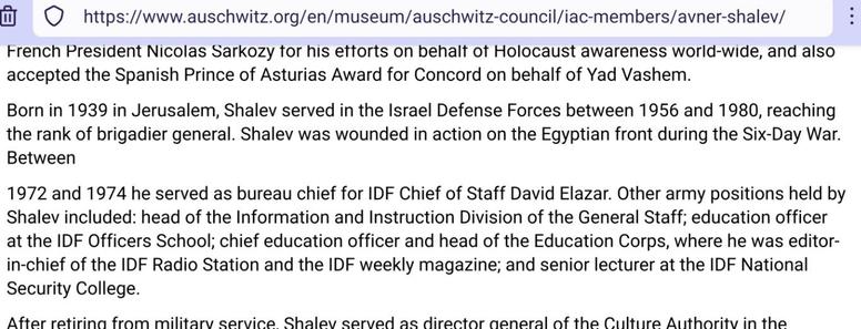 Screenshot from part of https://www.auschwitz.org/en/museum/auschwitz-council/iac-members/avner-shalev/

Readable is:

French President Nicolas Sarkozy for his efforts on behalf of Holocaust awareness world-wide, and also accepted the Spanish Prince of Asturias Award for Concord on behalf of Yad Vashem. 

Born in 1939 in Jerusalem, Shalev served in the Israel Defense Forces between 1956 and 1980, reaching the rank of brigadier general. Shalev was wounded in action on the Egyptian front during the Six-Day War. Between

1972 and 1974 he served as bureau chief for IDF Chief of Staff David Elazar. Other army positions held by Shalev included: head of the Information and Instruction Division of the General Staff; education officer at the IDF Officers School; chief education officer and head of the Education Corps, where he was editor-in-chief of the IDF Radio Station and the IDF weekly magazine; and senior lecturer at the IDF National Security College.

After retiring from military service, Shalev served as director general of the Culture Authority of the