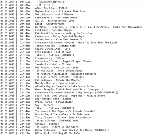 Die Playlist von gestern Abend mit dunkler Schrift auf hellem Grund.
Folgende Spalten von links nach rechts:
Datum, Uhrzeit, Interpret*Innen und Titel

03.05.2025 |  19h:59m  |  - Soundbett_Mister_B
03.05.2025 |  20h:01m  |  - Mr B Intro
03.05.2025 |  20h:01m  | After The Fire - 1980-F
03.05.2025 |  20h:04m  | Meghan Trainor - All About That Bass
03.05.2025 |  20h:07m  | Matt Bianco - Half A Minute
03.05.2025 |  20h:11m  | Caro Emerald - The Other Woman
03.05.2025 |  20h:16m  | AC, DC - Thunderstruck [Live]
03.05.2025 |  20h:23m  | Karat - Gewitterregen
03.05.2025 |  20h:27m  | R. Vito, R. Peterson, S. Tyler, A. F. Low & J. Mayall - Shake Your Moneymaker
03.05.2025 |  20h:38m  | Laid Back - Sunshine Reggae
03.05.2025 |  20h:42m  | Katrina & The Waves - Walking On Sunshine
03.05.2025 |  20h:47m  | Carpenters - Rainy Days And Mondays
03.05.2025 |  20h:51m  | Shania Twain - From This Moment On
03.05.2025 |  21h:02m  | Creedence Clearwater Revival - Have You Ever Seen The Rain?
03.05.2025 |  21h:05m  | Joshua Kadison - Georgia Rain
03.05.2025 |  21h:09m  | Eliana Cargnelutti - Life
03.05.2025 |  21h:13m  | Eric Clapton - Let It Rain
03.05.2025 |  21h:18m  | Titanic - Sultana (SOUNDBETT)
03.05.2025 |  21h:21m  | 2raumwohnung - 36Grad
03.05.2025 |  21h:25m  | Christina Stürmer - Engel Fliegen Einsam
03.05.2025 |  21h:28m  | Jasmin Tabatabai - Blinded
03.05.2025 |  21h:32m  | Die Puhdys - Vorn ist das Licht
03.05.2025 |  21h:36m  | TIN PAN ALLEY - She's Loving Money
03.05.2025 |  21