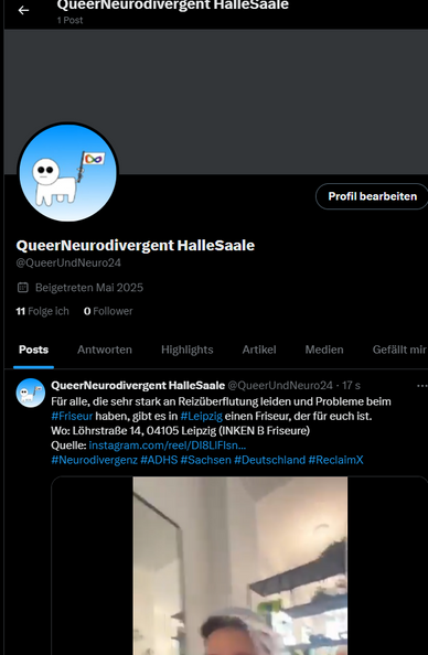 Ein Bildschirmfoto einer Twitter-Profilseite mit dem Namen "QueerNeurodivergent HalleSaale". Das Profilbild zeigt ein weißes, stilisiertes Schaf mit Brille, das eine Pride-Flagge hält und vor einem hellblauen Hintergrund mit einer Unendlichkeits-Schleife steht. Unter dem Profilbild steht der Nutzername "@QueerUndNeuro24". Darunter ist "Beigetreten Mai 2025", "11 Folge ich" und "0 Follower" zu lesen.

Darunter befindet sich eine Navigationsleiste mit den Optionen "Posts", "Antworten", "Highlights", "Artikel", "Medien" und "Gefällt mir".

Der oberste sichtbare Tweet stammt von "QueerNeurodivergent HalleSaale @QueerUndNeuro24" und ist mit "17 s" gekennzeichnet. Der Text lautet: "Für alle, die sehr stark an Reizüberflutung leiden und Probleme beim #Friseur haben, gibt es in #Leipzig einen Friseur, der für euch ist. Wo: Löhrstraße 14, 04105 Leipzig (INKEN B Friseure) Quelle: instagram.com/reel/DI8LiFlsn… #Neurodivergenz #ADHS #Sachsen #Deutschland #ReclaimX".

Oben links befindet sich ein Zurück-Pfeil und rechts davon der Text "QueerNeurodivergent HalleSaale" gefolgt von "1 Post". Oben rechts ist ein Button mit "Profil bearbeiten" zu sehen.
