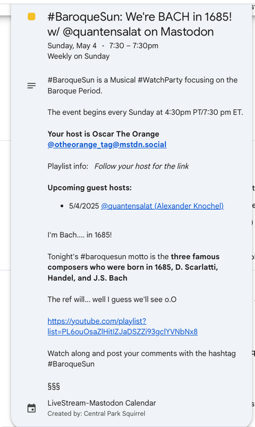 #BaroqueSun: We're BACH in 1685!
w/ @quantensalat on Mastodon
Sunday, May 4 - 7:30 - 7:30pm
Weekly on Sunday
#BaroqueSun is a Musical #WatchParty focusing on the
Baroque Period.
The event begins every Sunday at 4:30pm PT/7:30 pm ET.

Your host is Oscar The Orange
@otheorange_tag@mstdn.social

Playlist info: Follow your host for the link

Upcoming guest hosts:
• 5/4/2025 @quantensalat (astrodon.social) Alexander Knochel

I'm Bach…... in 1685!

Tonight's #baroquesun motto is the three famous composers who were born in 1685, D. Scarlatti, Handel, and J.S. Bach

The ref will... well I guess we'll see o.0
https://youtube.com/playlist?
list=PL6ouOsaZ|HitlZJaDSZZi93gclYVNbNx8

Watch along and post your comments with the hashtag
#BaroqueSun

LiveStream-Mastodon Calendar
Created by: Central Park Squirrel