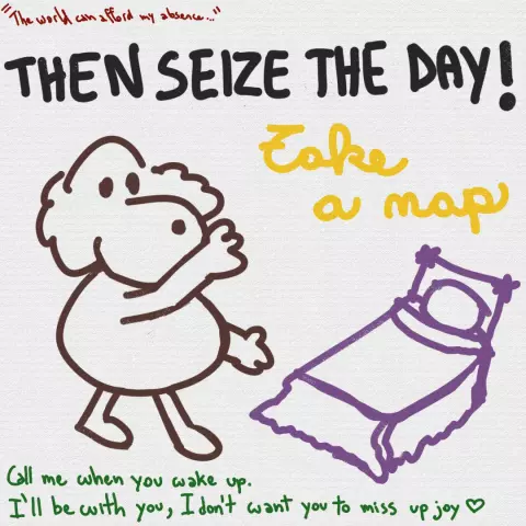 Lineart cartoon drawing, with a brown fat doggy posing, showing you a purple bed. White textured background.

Top to bottom, it reads:

In dark red: "The world can afford my absence..."
In black uppercase: THEN SEIZE THE DAY!
In yellow, cursive and handwritten: Take a nap
In green: Call me when you wake up. I'll be with you, I don't want you to miss up joy ♡