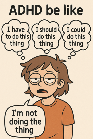 A tired-looking cartoon character stands with a blank, unmotivated expression. Their eyelids are half-closed, mouth slightly open, and their posture droops with exhaustion or frustration. They’re wearing round glasses and an orange t-shirt.

Above their head are three thought bubbles, each expressing internal pressure:
“I have to do this thing”
“I should do this thing”
“I could do this thing”

Below those, in a speech bubble, the character simply says:
“I’m not doing the thing”

The image uses simple, soft-toned cartoon art to illustrate the mental tug-of-war common with ADHD — where intentions are overwhelmed by executive dysfunction. It captures the exhausting loop of knowing what needs to be done, wanting to do it, and still being unable to act, all with deadpan humor and sharp relatability.