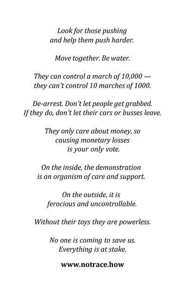 Look for those pushing and help them push harder. Move together. Be water. 
They can control a march of 10,000 - they can't control 10 marches of 1000. 
De-arrest. Don't let people get grabbed. If they do, don't let their cars or buses leave. 
They only care about money, so causing monetary losses is your only vote.
On the inside, the demonstration is an organism of care and support.
On the outside, it is ferocious and uncontrollable.
Without their toys they are powerless. 
No one is coming to save us. Everything is at stake.
notrace.how