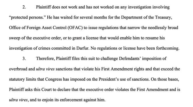 Plaintiff does not work and has not worked on any investigation involving "protected persons." He has waited for several months for the Department of the Treasury, Office of Foreign Asset Control (OFAC) to issue regulations that narrow the needlessly broad sweep of the executive order, or to grant a license that would enable him to resume his investigation of crimes committed in Darfur. No regulations or license have been forthcoming. Therefore, Plaintiff files this suit to challenge Defendants' imposition of overbroad and ultra vires sanctions that violate his First Amendment rights and that exceed the statutory limits that Congress has imposed on the President's use of sanctions. On those bases, Plaintiff asks this Court to declare that the executive order violates the First Amendment and is ultra vires, and to enjoin its enforcement against him.