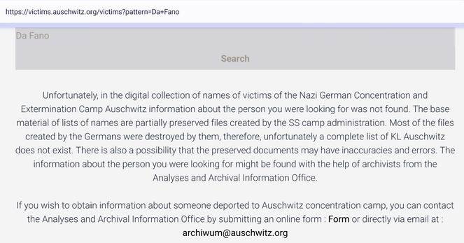 Screenshot of https://victims.auschwitz.org/victims?pattern=Da+Fano

Search for: Da Fano

Result:

Unfortunately, in the digital collection of names of victims of the Nazi German Concentration and Extermination Camp Auschwitz information about the person you were looking for was not found. The base material of lists of names are partially preserved files created by the SS camp administration. Most of the files created by the Germans were destroyed by them, therefore, unfortunately a complete list of KL Auschwitz does not exist. There is also a possibility that the preserved documents may have inaccuracies and errors. The information about the person you were looking for might be found with the help of archivists from the Analyses and Archival Information Office.

If you wish to obtain information about someone deported to Auschwitz concentration camp, you can contact the Analyses and Archival Information Office by submitting an online form : Form or directly via email at : archiwum@auschwitz.org