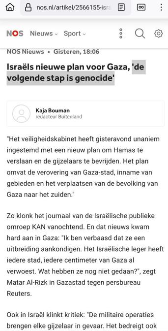 Screenshot van https://nos.nl/artikel/2566155-israels-nieuwe-plan-voor-gaza-de-volgende-stap-is-genocide

NOS Nieuws • gisteren, 18:06
-
Kaja Bouman
redacteur Buitenland
-

Israëls nieuwe plan voor Gaza, 'de volgende stap is genocide'

"Het veiligheidskabinet heeft gisteravond unaniem ingestemd met een nieuw plan om Hamas te verslaan en de gijzelaars te bevrijden. Het plan omvat de verovering van Gaza-stad, inname van gebieden en het verplaatsen van de bevolking van Gaza naar het zuiden."

Zo klonk het journaal van de Israëlische publieke omroep KAN vanochtend. En dat nieuws kwam hard aan in Gaza: "Ik ben verbaasd dat ze een uitbreiding aankondigen. Het Israëlische leger heeft iedere stad, iedere centimeter van Gaza al verwoest. Wat hebben ze nog niet gedaan?", zegt Matar Al-Rizk in Gazastad tegen persbureau Reuters.

Ook in Israël klinkt kritiek: "De militaire operaties brengen elke gijzelaar in gevaar. Het bedreigt ook