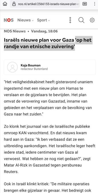 Screenshot van een deel van https://nos.nl/artikel/2566155-israels-nieuwe-plan-voor-gaza-op-het-randje-van-etnische-zuivering

NOS Nieuws • vandaag, 18:06
-
Kaja Bouman
redacteur Buitenland
-

Israëls nieuwe plan voor Gaza 'op het randje van etnische zuivering'

"Het veiligheidskabinet heeft gisteravond unaniem ingestemd met een nieuw plan om Hamas te verslaan en de gijzelaars te bevrijden. Het plan omvat de verovering van Gazastad, inname van gebieden en het verplaatsen van de bevolking van Gaza naar het zuiden."

Zo klonk het journaal van de Israëlische publieke omroep KAN vanochtend. En dat nieuws kwam hard aan in Gaza: "Ik ben verbaasd dat ze een uitbreiding aankondigen. Het Israëlische leger heeft iedere stad, iedere centimeter van Gaza al verwoest. Wat hebben ze nog niet gedaan?", zegt Matar Al-Rizk in Gazastad tegen persbureau Reuters.

Ook in Israël klinkt kritiek: "De militaire operaties brengen elke gijzelaar in gevaar. Het bedreigt ook