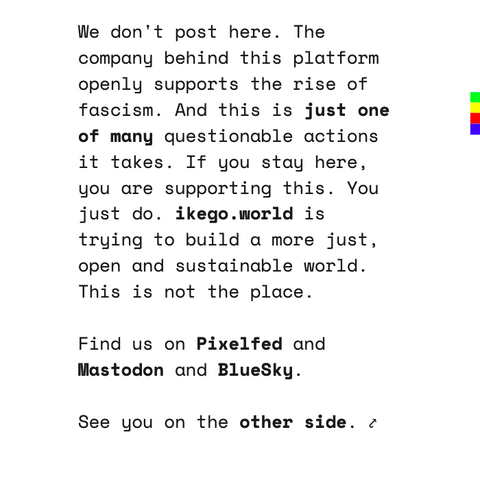 A card that says: We don't post here. The company behind this platform openly supports the rise of fascism. And this is just one of many questionable actions it takes. If you stay here, you are supporting this. You just do. ikego.world is trying to build a more just, open and sustainable world. This is not the place.   

Find us on Pixelfed and Mastodon and BlueSky. 

See you on the other side. ⤤