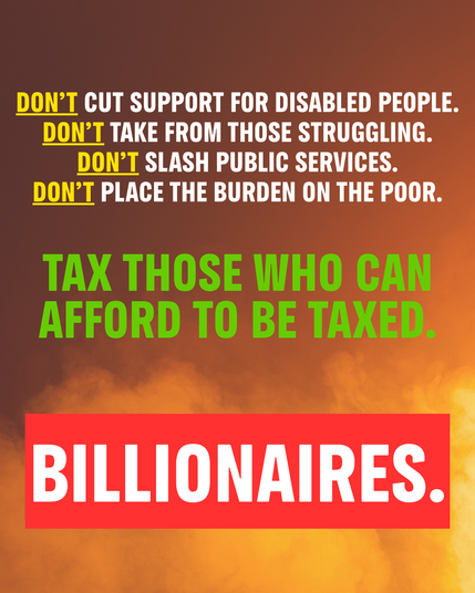 Don’t cut SUPPORT FOR disabLED PEOPLE.

Don’t TAKE from those struggling.

Don’t slash public services.

Don’t PLACE THE burden ON the poor.


TAX THOSE WHO CAN
AFFORD TO BE TAXED.

BILLIONAIRES.