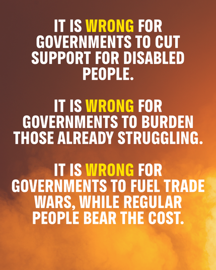 IT IS WRONG FOR GOVERNMENTS TO CUT SUPPORT FOR DISABLED PEOPLE.

IT IS WRONG FOR GOVERNMENTS TO BURDEN THOSE ALREADY STRUGGLING.

IT IS WRONG FOR GOVERNMENTS TO FUEL trade wars, while REGULAR people bear the cost.