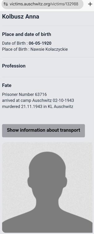 Screenshot from https://victims.auschwitz.org/victims/132988

Kolbusz Anna

Place and date of birth
Date of Birth : 06-05-1920
Place of Birth : Nawsie Kołaczyckie

Profession

Fate
Prisoner Number 63716
arrived at camp Auschwitz 02-10-1943
murdered 21.11.1943 in KL Auschwitz

[Button: "Show information about transport"]

[Photo: not a photo but a drawn silhoutte of a man]