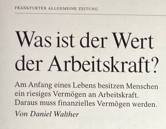 Foto, Überschrift der FRANKFURTER ALLGEMEINE ZEITUNG:
Was ist der Wert der Arbeitskraft?
Am Anfang eines Lebens besitzen Menschen ein riesiges Vermögen an Arbeitskraft. Daraus muss finanzielles Vermögen werden.
Von Daniel Walther