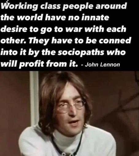 Picture of John Lennon from the 1970s with quote:
Working class people around the world have no innate desire to go to war with each other. They have to be conned into it by the sociopaths who profit from it. - John Lennon