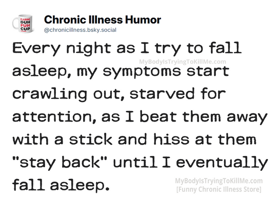 Every night as I try to fall  asleep, my symptoms start crawling out, starved for attention, as I beat them away with a stick and hiss at them "stay back" until I eventually fall asleep.