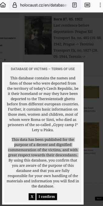 Screenshot from https://www.holocaust.cz/en/database-of-victims/victim/101459-hanus-kolben/

In the foreground a pop up box with the following text (I've marked the sentence that begins with "This data has been published"):
{
Database of Victims – Terms of use

This database contains the names and fates of those who were deported from the territory of today’s Czech Republic, be it their homeland or may they have been deported to the Theresienstadt ghetto before from different european countries. Further, it contains basic information on those men, women and children, most of whom were Roma or Sinti, who died as prisoners of the so-called „Gypsy camp I“ Lety u Písku.

This data has been published for the purpose of a decent and dignified commemoration of the victims, and with great respect towards their descendants. By using this database, you confirm that you are aware of the purpose of this database and that you are fully responsible for your own handling of the materials and information you will find in the database.
}

In the background the photo of Hanuš Kolben is barely visible (evertything "behind" the pop up box has been grayed out).