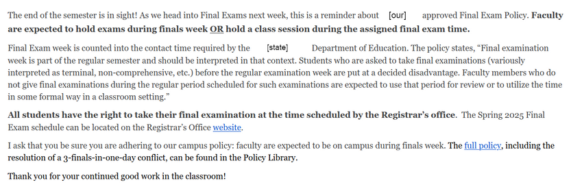email from the people in the very tall building:

[email from the higher-ups]

The end of the semester is in sight! As we head into Final Exams next week, this is a reminder about [our] approved Final Exam Policy. [BOLD]Faculty are expected to hold exams during finals week OR hold a class session during the assigned final exam time.[/BOLD]

Final Exam week is counted into the contact time required by the [State] Department of Education. The policy states, “Final examination week is part of the regular semester and should be interpreted in that context. Students who are asked to take final examinations (variously interpreted as terminal, non-comprehensive, etc.) before the regular examination week are put at a decided disadvantage. Faculty members who do not give final examinations during the regular period scheduled for such examinations are expected to use that period for review or to utilize the time in some formal way in a classroom setting.” 

[BOLD]All students have the right to take their final examination at the time scheduled by the Registrar’s office.[/BOLD]  The Spring 2025 Final Exam schedule can be located on the Registrar’s Office website.

I ask that you be sure you are adhering to our campus policy: faculty are expected to be on campus during finals week. The full policy, including the resolution of a 3-finals-in-one-day conflict, can be found in the Policy Library. 

[PASSIVE-AGGRESSIVE] Thank you for your continued good work in the classroom! [/P-A]