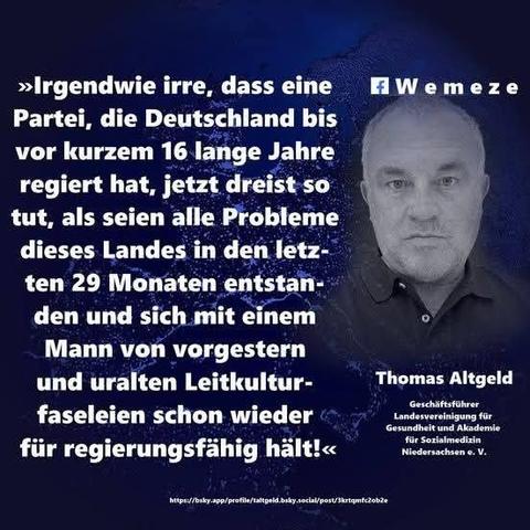 Dunkelblauen Hintergrund mit schwarz/weiß Foto von Thomas Altgeld und Zitat:>>Irgendwie irre, dass eine Partei, die Deutschland bis vor kurzem 16 lange Jahre regiert hat, jetzt dreist so tut, als seien alle Probleme dieses Landes in den letz- ten 29 Monaten entstan- den und sich mit einem Mann von vorgestern und uralten Leitkultur- faseleien schon wieder
für regierungsfähig hält!<<

Thomas Altgeld
Geschäftsführer Landesvereinigung für Gesundheit und Akademie
für 
Sozialmedizin Niedersachsen e. V.

Ein Bild der Seite Wemeze